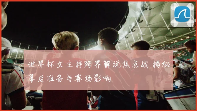 世界杯女主持跨界解说焦点战 揭秘幕后准备与赛场影响