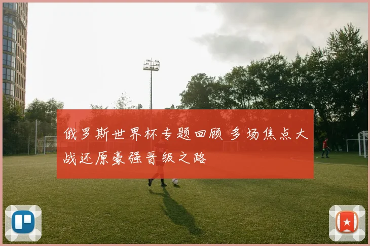 俄罗斯世界杯专题回顾 多场焦点大战还原豪强晋级之路