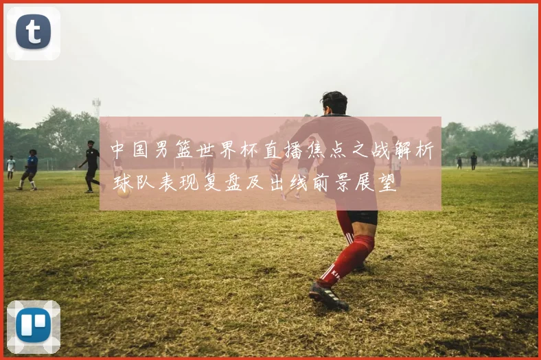 中国男篮世界杯直播焦点之战解析 球队表现复盘及出线前景展望