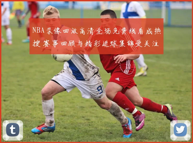 NBA录像回放高清全场免费线看成热搜 赛事回顾与精彩进球集锦受关注