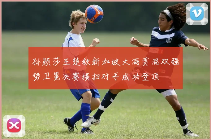 孙颖莎王楚钦新加坡大满贯混双强势卫冕决赛横扫对手成功登顶