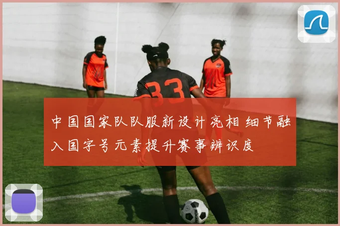 中国国家队队服新设计亮相 细节融入国字号元素提升赛事辨识度