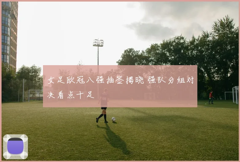 女足欧冠八强抽签揭晓 强队分组对决看点十足