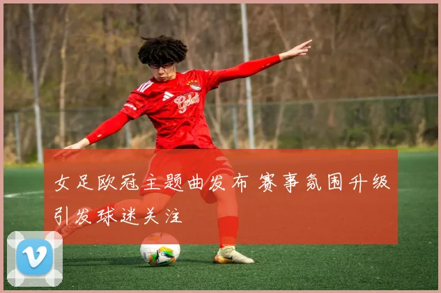 女足欧冠主题曲发布 赛事氛围升级引发球迷关注