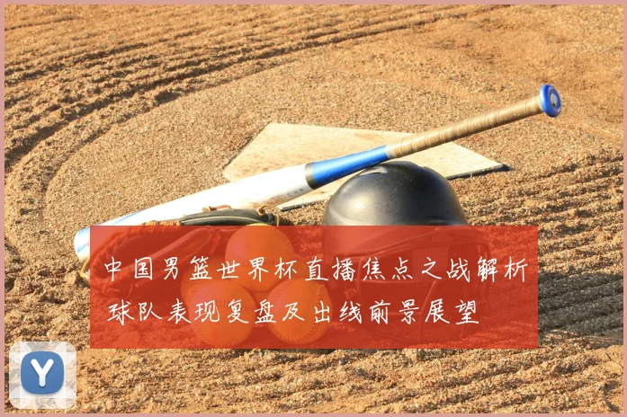 中国男篮世界杯直播焦点之战解析 球队表现复盘及出线前景展望