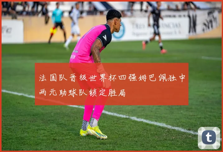 法国队晋级世界杯四强姆巴佩独中两元助球队锁定胜局