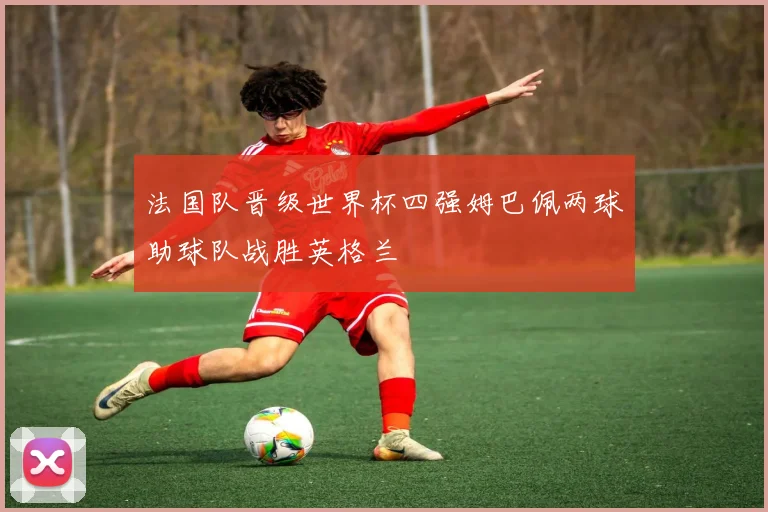 法国队晋级世界杯四强姆巴佩两球助球队战胜英格兰