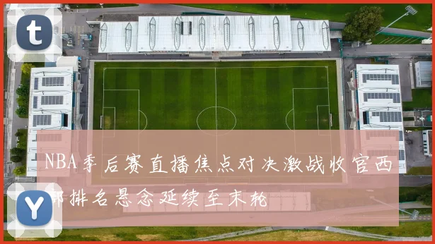 NBA季后赛直播焦点对决激战收官西部排名悬念延续至末轮