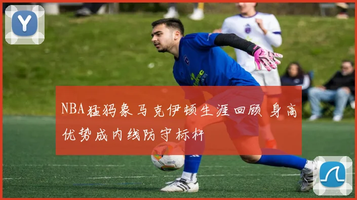 NBA猛犸象马克伊顿生涯回顾 身高优势成内线防守标杆