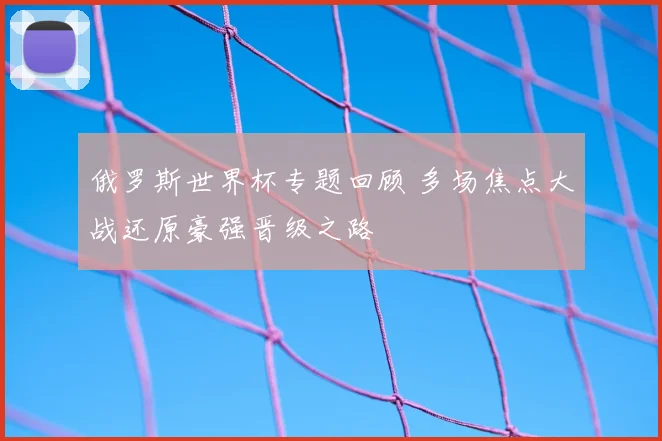 俄罗斯世界杯专题回顾 多场焦点大战还原豪强晋级之路