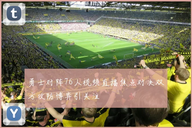 勇士对阵76人视频直播焦点对决双方攻防博弈引关注
