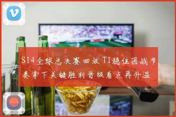 S14全球总决赛回放 T1稳住团战节奏拿下关键胜利晋级看点再升温