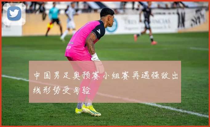 中国男足奥预赛小组赛再遇强敌出线形势受考验