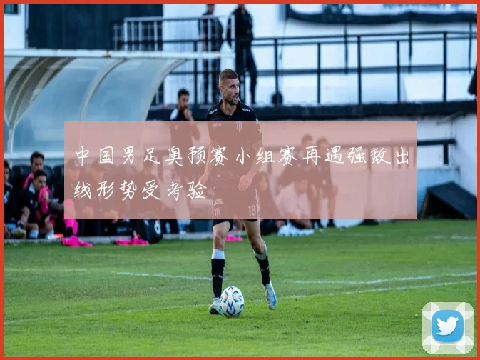 中国男足奥预赛小组赛再遇强敌出线形势受考验