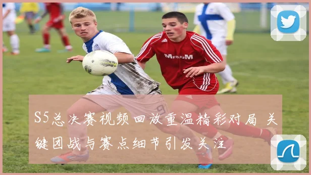 S5总决赛视频回放重温精彩对局 关键团战与赛点细节引发关注