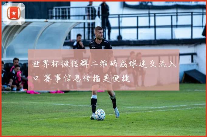 世界杯微信群二维码成球迷交流入口 赛事信息传播更便捷