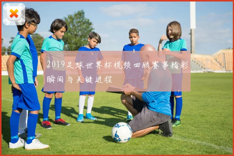2019足球世界杯视频回顾赛事精彩瞬间与关键进程