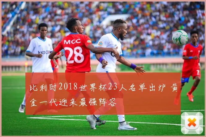 比利时2018世界杯23人名单出炉 黄金一代迎来最强阵容