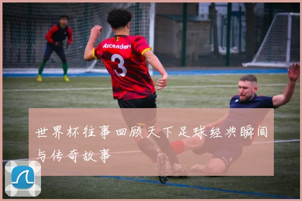世界杯往事回顾天下足球经典瞬间与传奇故事